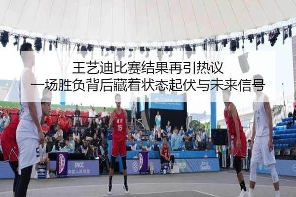 王艺迪比赛结果再引热议 一场胜负背后藏着状态起伏与未来信号